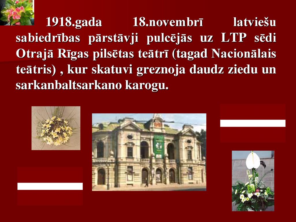 1918.gada 18.novembrī latviešu sabiedrības pārstāvji pulcējās uz LTP sēdi Otrajā Rīgas pilsētas teātrī (tagad Nacionālais teātris) , kur skatuvi greznoja daudz ziedu un sarkanbaltsarkano karogu.